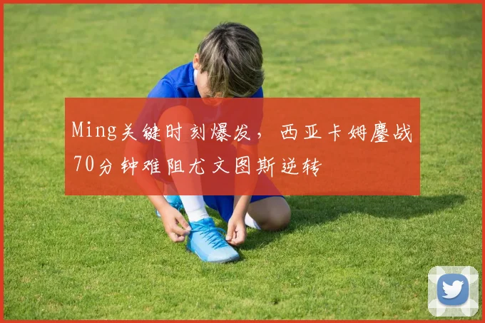 Ming关键时刻爆发,西亚卡姆鏖战70分钟难阻尤文图斯逆转