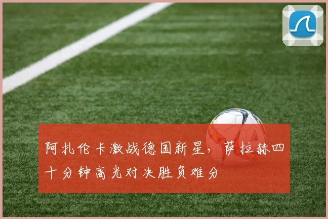 阿扎伦卡激战德国新星，萨拉赫四十分钟高光对决胜负难分