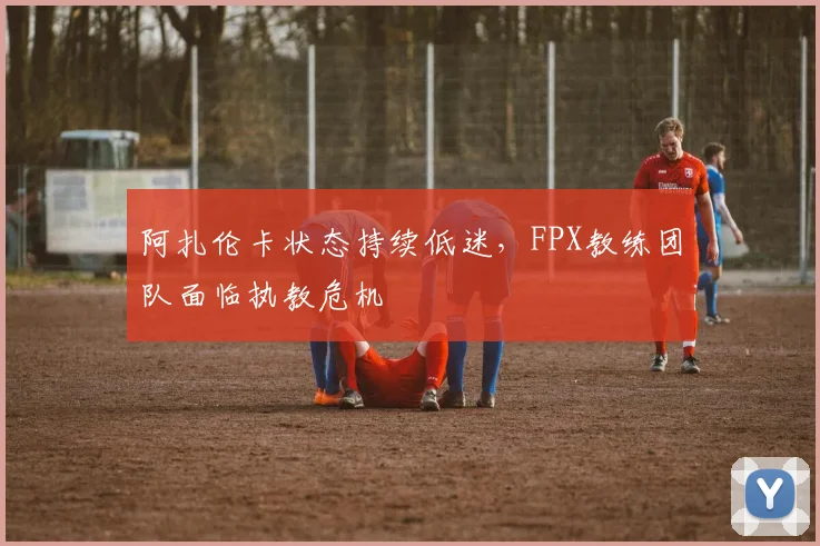 阿扎伦卡状态持续低迷,FPX教练团队面临执教危机