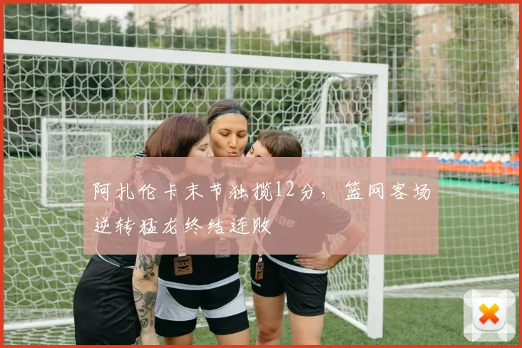阿扎伦卡末节独揽12分，篮网客场逆转猛龙终结连败