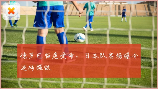 德罗巴临危受命,日本队客场爆冷逆转强敌