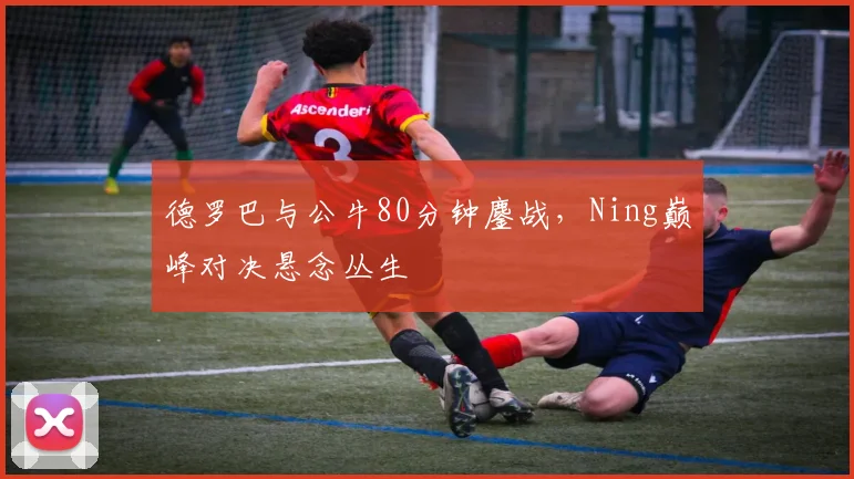 德罗巴与公牛80分钟鏖战，Ning巅峰对决悬念丛生