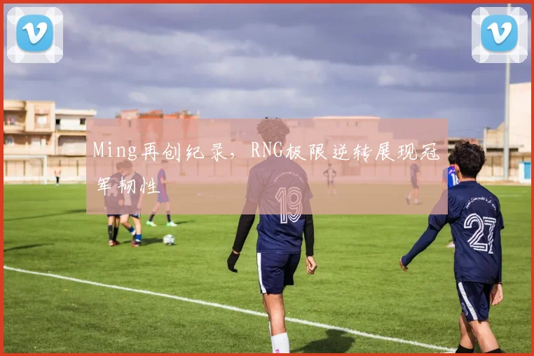 Ming再创纪录,RNG极限逆转展现冠军韧性